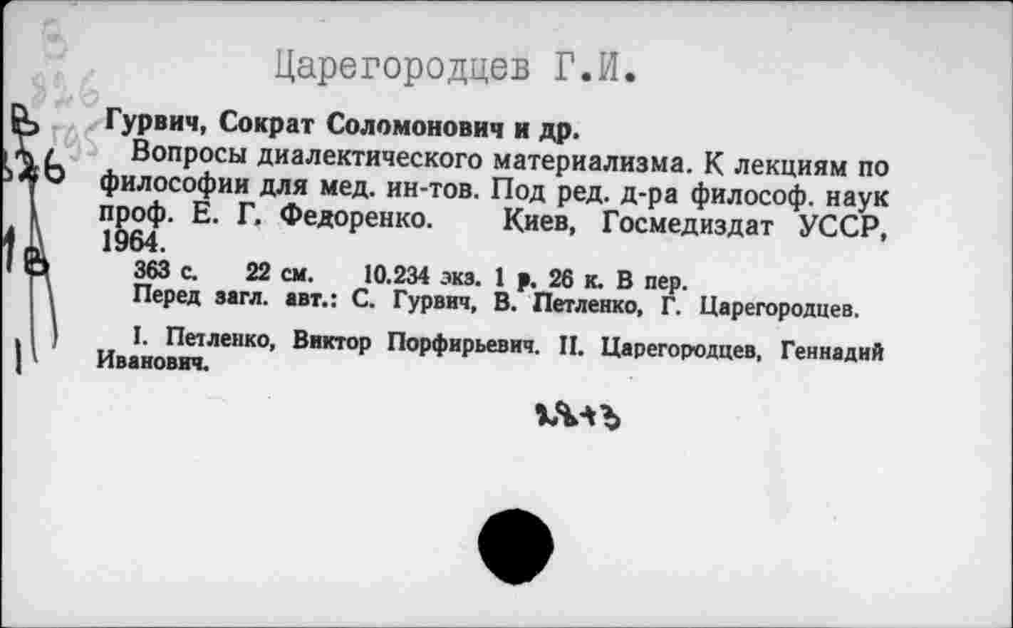 ﻿Царегородцев Г.И.
Гурвич, Сократ Соломонович и др.
Вопросы диалектического материализма. К лекциям по философии для мед. ин-тов. Под ред. д-ра философ, наук проф. Е. Г. Федоренко. Киев, Госмедиздат УССР, 1964.
363 с. 22 см. 10.234 экз. 1 р. 26 к. В пер.
Перед загл. авт.: С. Гурвич, В. Петленко, Г. Царегородцев.
I. Петленко, Виктор Порфирьевич. П. Царегородцев, Геннадий Иванович.
